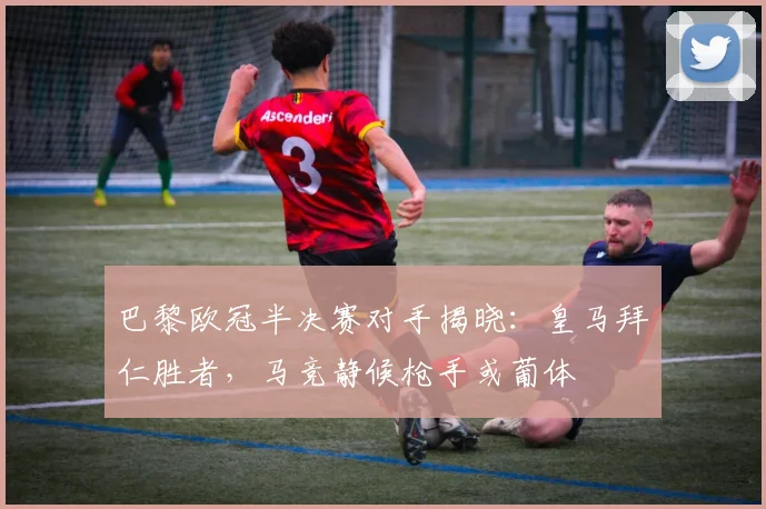巴黎欧冠半决赛对手揭晓：皇马拜仁胜者，马竞静候枪手或葡体