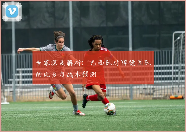 专家深度解析：巴西队对阵德国队的比分与战术预测