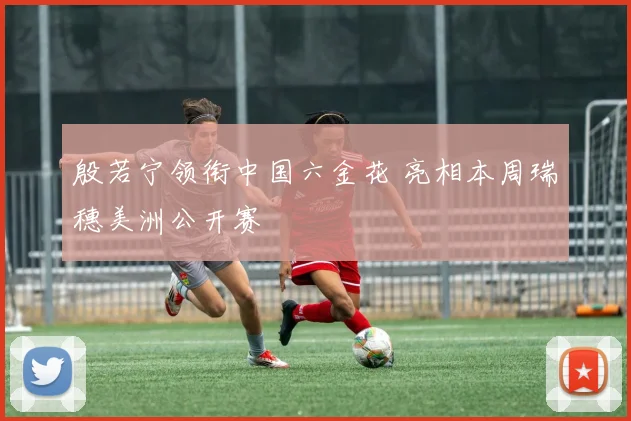 殷若宁领衔中国六金花 亮相本周瑞穗美洲公开赛