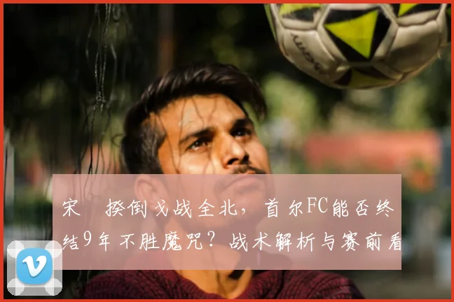 宋旻揆倒戈战全北，首尔FC能否终结9年不胜魔咒？战术解析与赛前看点
