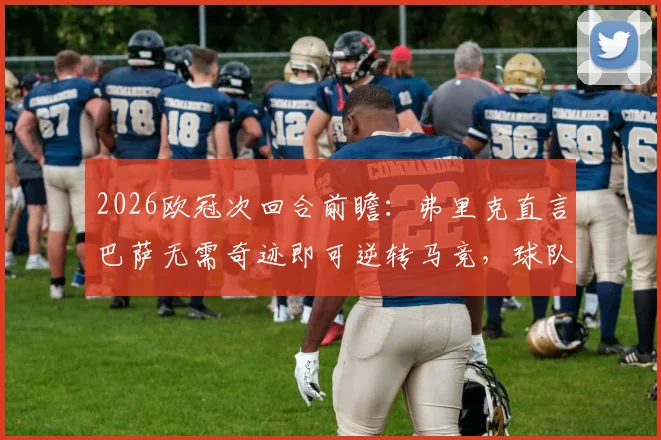 2026欧冠次回合前瞻：弗里克直言巴萨无需奇迹即可逆转马竞，球队实力是底气所在