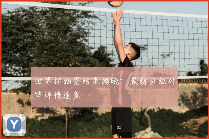 世界杯抽签结果揭晓：最新分组对阵详情速览