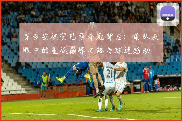 京多安祝贺巴萨夺冠背后：前队友眼中的重返巅峰之路与球迷感动