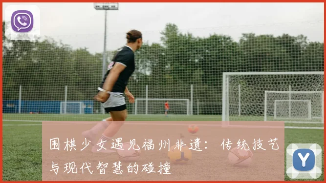 围棋少女遇见福州非遗：传统技艺与现代智慧的碰撞