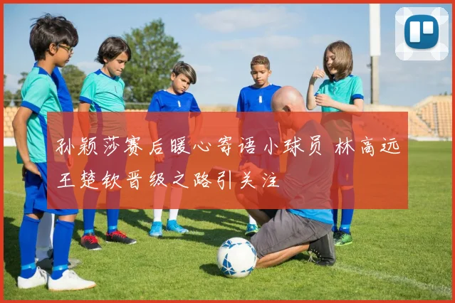 孙颖莎赛后暖心寄语小球员 林高远王楚钦晋级之路引关注