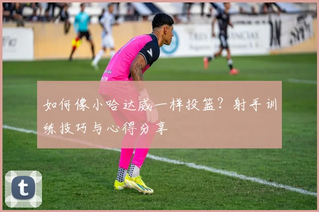 如何像小哈达威一样投篮？射手训练技巧与心得分享