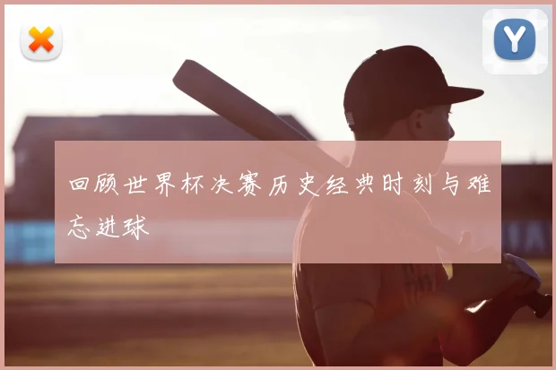 回顾世界杯决赛历史经典时刻与难忘进球