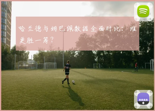 哈兰德与姆巴佩数据全面对比：谁更胜一筹？