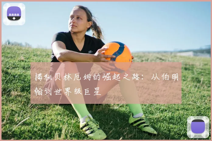 揭秘贝林厄姆的崛起之路：从伯明翰到世界级巨星