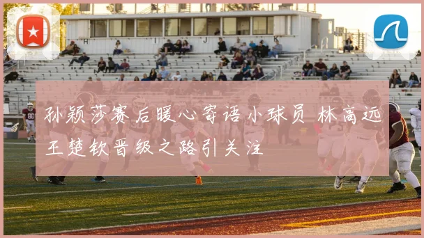 孙颖莎赛后暖心寄语小球员 林高远王楚钦晋级之路引关注