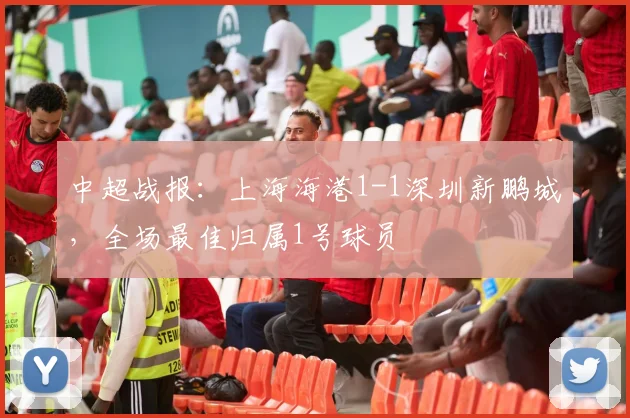 中超战报：上海海港1-1深圳新鹏城，全场最佳归属1号球员