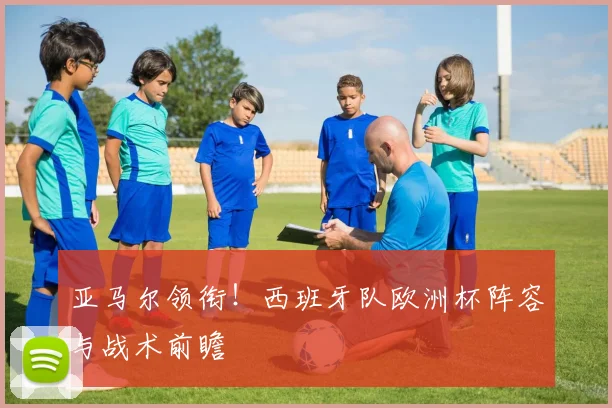 亚马尔领衔！西班牙队欧洲杯阵容与战术前瞻