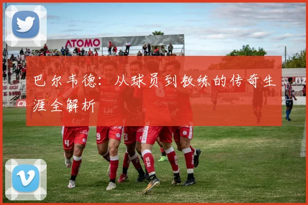 巴尔韦德：从球员到教练的传奇生涯全解析