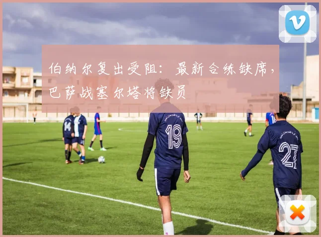 伯纳尔复出受阻：最新合练缺席，巴萨战塞尔塔将缺员