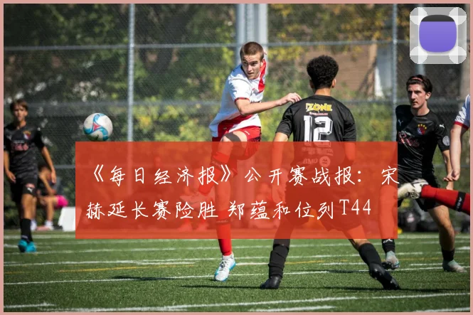 《每日经济报》公开赛战报：宋䪸赫延长赛险胜 郑蕴和位列T44