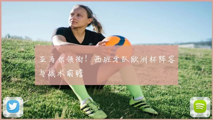 亚马尔领衔!西班牙队欧洲杯阵容与战术前瞻