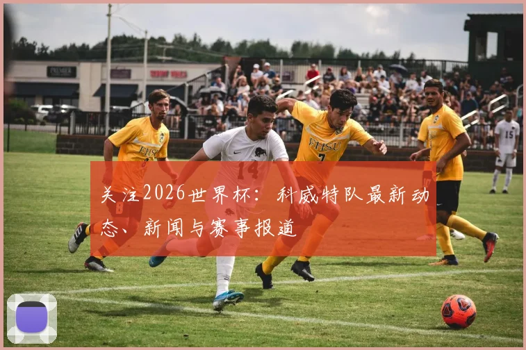 关注2026世界杯：科威特队最新动态、新闻与赛事报道
