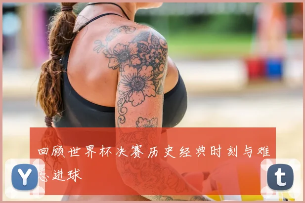 回顾世界杯决赛历史经典时刻与难忘进球