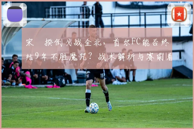 宋旻揆倒戈战全北，首尔FC能否终结9年不胜魔咒？战术解析与赛前看点